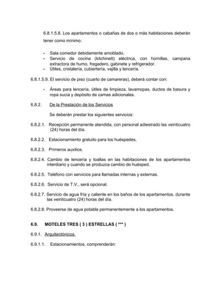 6.8.1.5.8. Los apartamentos o cabañas de dos o más habitaciones deberán
tener como mínimo:
- Sala comedor debidamente amoblado.
- Servicio de cocina (kitchinett) eléctrica, con hornillas, campana
extractora de humo, fregadero, gabinete y refrigerador.
- Útiles, cristalería, cubiertería, vajilla y lencería.
6.8.1.5.9. El servicio de piso (cuarto de camareras), deberá contar con:
- Áreas para lencería, útiles de limpieza, lavamopas, ductos de basura y
ropa sucia y depósito de camas adicionales.
6.8.2. De la Prestación de los Servicios
Se deberán prestar los siguientes servicios:
6.8.2.1. Recepción permanente atendida, con personal adiestrado las veinticuatro
(24) horas del día.
6.8.2.2. Estacionamiento gratuito para los huéspedes.
6.8.2.3. Primeros auxilios.
6.8.2.4. Cambio de lencería y toallas en las habitaciones de los apartamentos
interdiario y cuando se produzca cambio de huésped.
6.8.2.5. Teléfono con servicios para llamadas internas y externas.
6.8.2.6. Servicio de T.V., será opcional.
6.8.2.7. Servicio de agua fría y caliente en los baños de los apartamentos, durante
las veinticuatro (24) horas del día.
6.8.2.8. Proveerse de agua potable permanentemente a los apartamentos.
6.9. MOTELES TRES ( 3 ) ESTRELLAS ( *** )
6.9.1. Arquitectónicos.
6.9.1.1. Estacionamientos, comprenderán:
 