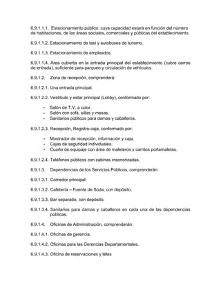 6.9.1.1.1. Estacionamiento público: cuya capacidad estará en función del número
de habitaciones, de las áreas sociales, comerciales y públicas del establecimiento.
6.9.1.1.2. Estacionamiento de taxi y autobuses de turismo.
6.9.1.1.3. Estacionamiento de empleados.
6.9.1.1.4. Área cubierta en la entrada principal del establecimiento (cubre carros
de entrada), suficiente para parqueo y circulación de vehículos.
6.9.1.2. Zona de recepción, comprenderá:
6.9.1.2.1. Una entrada principal.
6.9.1.2.2. Vestíbulo y estar principal (Lobby), conformado por:
- Salón de T.V. a color.
- Salón con sofá, sillas y mesas.
- Sanitarios públicos para damas y caballeros.
6.9.1.2.3. Recepción, Registro-caja, conformado por:
- Mostrador de recepción, información y caja.
- Cajas de seguridad individuales.
- Cuarto de equipaje con área de maleteros y carritos portamaletas.
6.9.1.2.4. Teléfonos públicos con cabinas insonorizadas.
6.9.1.3. Dependencias de los Servicios Públicos, comprenderán:
6.9.1.3.1. Comedor principal.
6.9.1.3.2. Cafetería – Fuente de Soda, con depósito.
6.9.1.3.3. Bar separado, con depósito.
6.9.1.3.4. Sanitarios para damas y caballeros en cada una de las dependencias
públicas.
6.9.1.4. Oficinas de Administración, comprenderán:
6.9.1.4.1. Oficinas de gerencia.
6.9.1.4.2. Oficinas para las Gerencias Departamentales.
6.9.1.4.3. Oficina de reservaciones y télex
 