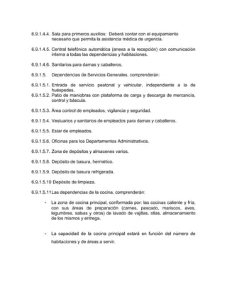 6.9.1.4.4. Sala para primeros auxilios: Deberá contar con el equipamiento
necesario que permita la asistencia médica de urgencia.
6.9.1.4.5. Central telefónica automática (anexa a la recepción) con comunicación
interna a todas las dependencias y habitaciones.
6.9.1.4.6. Sanitarios para damas y caballeros.
6.9.1.5. Dependencias de Servicios Generales, comprenderán:
6.9.1.5.1. Entrada de servicio peatonal y vehicular, independiente a la de
huéspedes.
6.9.1.5.2. Patio de maniobras con plataforma de carga y descarga de mercancía,
control y báscula.
6.9.1.5.3. Área control de empleados, vigilancia y seguridad.
6.9.1.5.4. Vestuarios y sanitarios de empleados para damas y caballeros.
6.9.1.5.5. Estar de empleados.
6.9.1.5.6. Oficinas para los Departamentos Administrativos.
6.9.1.5.7. Zona de depósitos y almacenes varios.
6.9.1.5.8. Depósito de basura, hermético.
6.9.1.5.9. Depósito de basura refrigerada.
6.9.1.5.10 Depósito de limpieza.
6.9.1.5.11Las dependencias de la cocina, comprenderán:
- La zona de cocina principal, conformada por: las cocinas caliente y fría,
con sus áreas de preparación (carnes, pescado, mariscos, aves,
legumbres, salsas y otros) de lavado de vajillas, ollas, almacenamiento
de los mismos y entrega.
- La capacidad de la cocina principal estará en función del número de
habitaciones y de áreas a servir.
 