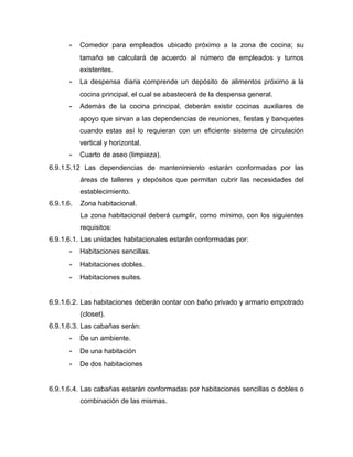 - Comedor para empleados ubicado próximo a la zona de cocina; su
tamaño se calculará de acuerdo al número de empleados y turnos
existentes.
- La despensa diaria comprende un depósito de alimentos próximo a la
cocina principal, el cual se abastecerá de la despensa general.
- Además de la cocina principal, deberán existir cocinas auxiliares de
apoyo que sirvan a las dependencias de reuniones, fiestas y banquetes
cuando estas así lo requieran con un eficiente sistema de circulación
vertical y horizontal.
- Cuarto de aseo (limpieza).
6.9.1.5.12 Las dependencias de mantenimiento estarán conformadas por las
áreas de talleres y depósitos que permitan cubrir las necesidades del
establecimiento.
6.9.1.6. Zona habitacional.
La zona habitacional deberá cumplir, como mínimo, con los siguientes
requisitos:
6.9.1.6.1. Las unidades habitacionales estarán conformadas por:
- Habitaciones sencillas.
- Habitaciones dobles.
- Habitaciones suites.
6.9.1.6.2. Las habitaciones deberán contar con baño privado y armario empotrado
(closet).
6.9.1.6.3. Las cabañas serán:
- De un ambiente.
- De una habitación
- De dos habitaciones
6.9.1.6.4. Las cabañas estarán conformadas por habitaciones sencillas o dobles o
combinación de las mismas.
 