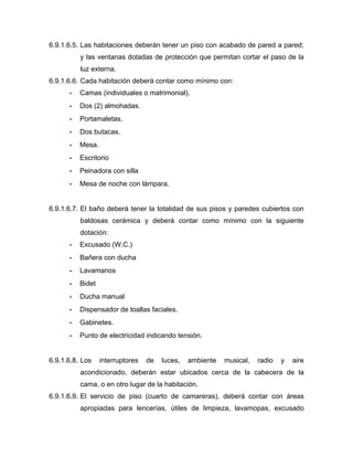 6.9.1.6.5. Las habitaciones deberán tener un piso con acabado de pared a pared;
y las ventanas dotadas de protección que permitan cortar el paso de la
luz externa.
6.9.1.6.6. Cada habitación deberá contar como mínimo con:
- Camas (individuales o matrimonial).
- Dos (2) almohadas.
- Portamaletas.
- Dos butacas.
- Mesa.
- Escritorio
- Peinadora con silla
- Mesa de noche con lámpara.
6.9.1.6.7. El baño deberá tener la totalidad de sus pisos y paredes cubiertos con
baldosas cerámica y deberá contar como mínimo con la siguiente
dotación:
- Excusado (W.C.)
- Bañera con ducha
- Lavamanos
- Bidet
- Ducha manual
- Dispensador de toallas faciales.
- Gabinetes.
- Punto de electricidad indicando tensión.
6.9.1.6.8. Los interruptores de luces, ambiente musical, radio y aire
acondicionado, deberán estar ubicados cerca de la cabecera de la
cama, o en otro lugar de la habitación.
6.9.1.6.9. El servicio de piso (cuarto de camareras), deberá contar con áreas
apropiadas para lencerías, útiles de limpieza, lavamopas, excusado
 
