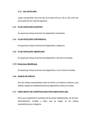 3.12 DIA HOTELERO
Lapso comprendido entre las tres de la tarde (03 pm.) de un día y las tres
de la tarde (03 pm.) del día siguiente.
3.13 PLAN HOTELERO EUROPEO
Es aquel que incluye el servicio de alojamiento únicamente.
3.14 PLAN HOTELERO CONTINENTAL
Es aquel que incluye el servicio de alojamiento y desayuno.
3.15 PLAN HOTELERO AMERICANO
Es aquel que incluye el servicio de alojamiento y las tres (3) comidas.
3.15.1 Americano Modificado
Es aquel que incluye el servicio de alojamiento y una (1) de las comidas.
3.16 RANGO DE PRECIO
Son los valores comprendidos entre el mínimo y el máximo inclusive a que
estarán sujetos los establecimientos de alojamiento turístico en el país.
3.17 AREA BRUTA DE CONSTRUCCION POR HABITACION (AB)
Es la que comprende la sumatoria de las áreas habitacionales, de servicio,
administrativas, sociales y otras, que se exigen en los índices
arquitectónicos por categoría.
 