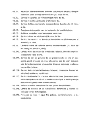 6.9.2.1. Recepción permanentemente atendida, con personal experto y bilingüe
(castellano y otro idioma), las veinticuatro (24) horas del día.
6.9.2.2. Servicio de vigilancia las veinticuatro (24) horas del día.
6.9.2.3. Servicio de taxi las veinticuatro (24) horas de día.
6.9.2.4. Servicio de télex, secretarial y correspondencia durante ocho (8) horas
al día.
6.9.2.5. Estacionamiento gratuito para los huéspedes del establecimiento.
6.9.2.6. Ambiente musical en todas las áreas de uso común.
6.9.2.7. Servicio médico las veinticuatro (24) horas del día.
6.9.2.8. Servicio de comedor, por lo menos durante las tres (3) horas para el
almuerzo y la cena.
6.9.2.9. Cafetería-Fuente de Soda con servicio durante dieciséis (16) horas del
día (desayuno, almuerzo, cena).
6.9.2.10. Cartas y menú de servicio de comestibles y bebidas, ofrecidos impresos
en castellano y otro idioma..
6.9.2.11. Servicio de bar, sin perjuicio de ser proporcionado en esta en este
recinto, podrá ofrecerse en otros, tales como, sala de estar, comedor,
sala de fiestas-reuniones y banquetes, áreas de exteriores y salas de
juegos si las hubiese.
6.9.2.12. Barman, Metre de hotel y Capitanes de bares y comedores, deberán ser
bilingües (castellano y otro idioma).
6.9.2.13. Servicio de alimentación y bebidas a las habitaciones (room service) las
veinticuatro (24) horas del día. Entre las doce (12) de la noche y seis (6)
de la mañana, podrá haber un menú limitado.
6.9.2.14. Servicio de hielo o fabricadoras de hielo (cuarto de camareras).
6.9.2.15. Cambio de lencería en las habitaciones diariamente y cuando se
produzca cambio de huéspedes.
6.9.2.16. Proveerse de hielo y agua fría potable, permanentemente a las
habitaciones.
 