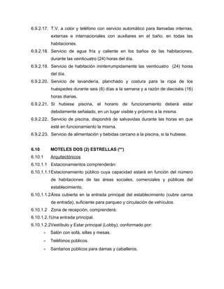 6.9.2.17. T.V. a color y teléfono con servicio automático para llamadas internas,
externas e internacionales con auxiliares en el baño, en todas las
habitaciones.
6.9.2.18. Servicio de agua fría y caliente en los baños de las habitaciones,
durante las veinticuatro (24) horas del día.
6.9.2.19. Servicio de habitación ininterrumpidamente las veinticuatro (24) horas
del día.
6.9.2.20. Servicio de lavandería, planchado y costura para la ropa de los
huéspedes durante seis (6) días a la semana y a razón de dieciséis (16)
horas diarias.
6.9.2.21. Si hubiese piscina, el horario de funcionamiento deberá estar
debidamente señalado, en un lugar visible y próximo a la misma.
6.9.2.22. Servicio de piscina, dispondrá de salvavidas durante las horas en que
esté en funcionamiento la misma.
6.9.2.23. Servicio de alimentación y bebidas cercano a la piscina, si la hubiese.
6.10 MOTELES DOS (2) ESTRELLAS (**)
6.10.1 Arquitectónicos
6.10.1.1 Estacionamientos comprenderán:
6.10.1.1.1Estacionamiento público cuya capacidad estará en función del número
de habitaciones de las áreas sociales, comerciales y públicas del
establecimiento.
6.10.1.1.2Área cubierta en la entrada principal del establecimiento (cubre carros
de entrada), suficiente para parqueo y circulación de vehículos.
6.10.1.2 Zona de recepción, comprenderá:
6.10.1.2.1Una entrada principal.
6.10.1.2.2Vestíbulo y Estar principal (Lobby), conformado por:
- Salón con sofá, sillas y mesas.
- Teléfonos públicos.
- Sanitarios públicos para damas y caballeros.
 