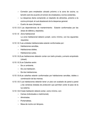 - Comedor para empleados ubicado próximo a la zona de cocina; su
tamaño será de acuerdo al número de empleados y turnos existentes.
- La despensa diaria comprende un depósito de alimentos, próximo a la
cocina principal, el cual abastecerá de la despensa general.
- Cuarto de aseo (limpieza).
6.10.1.5.9 Las dependencias de mantenimiento: Estarán conformadas por las
áreas de talleres y depósitos.
6.10.1.6 Zona habitacional
La zona habitacional deberá cumplir, como mínimo, con los siguientes
requisitos:
6.10.1.6.1Las unidades habitacionales estarán conformadas por:
- Habitaciones sencillas.
- Habitaciones dobles.
- Habitaciones suites.
6.10.1.6.2Las habitaciones deberán contar con baño privado y armario empotrado
(closet).
6.10.1.6.3Las Cabañas serán:
- De un ambiente.
- De una habitación.
- De dos habitaciones.
6.10.1.6.4Las cabañas estarán conformadas por habitaciones sencillas, dobles o
combinación de las mismas.
6.10.1.6.5 Las habitaciones deberán tener un piso con acabado de pared a pared
y las ventanas dotadas de protección que permitan cortar el paso de la
luz externa.
6.10.1.6.6 Cada habitación deberá contar, como mínimo, con:
- Camas (individuales o matrimonial).
- Almohadas.
- Portamaletas.
- Mesa de noche con lámpara.
 