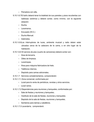 - Peinadora con silla.
6.10.1.6.7El baño deberá tener la totalidad de sus paredes y pisos recubiertas con
baldosas cerámica y deberá contar, como mínimo, con la siguiente
dotación:
- Ducha.
- Lavamanos.
- Excusado (W.C.)
- Ducha Manual.
- Gabinetes.
6.10.1.6.8Los interruptores de luces, ambiente musical y radio deben estar
ubicados cerca de la cabecera de la cama, o en otro lugar de la
habitación.
6.10.1.6.9 El servicio de piso (cuarto de camareras) deberá contar con:
- Área de lencería.
- Útiles de limpieza.
- Lavamopas.
- Área para máquina fabricadora de hielo.
- Teléfonos internos.
- Depósito para camas adicionales.
6.10.1.7 Servicios complementarios, comprenderán:
6.10.1.7.1 Zona comercial, conformada por:
- Local para la venta de periódicos, revistas y otros servicios.
- Local varios.
6.10.1.7.2 Dependencias para reuniones y banquetes, conformadas por:
- Sala de fiestas y reuniones y banquetes.
- Vestíbulo de la sala de fiestas, reuniones y banquetes.
- Depósito de la sala de fiestas, reuniones y banquetes.
- Sanitarios para damas y caballeros.
6.10.1.7.3 Lavandería, comprenderá:
 