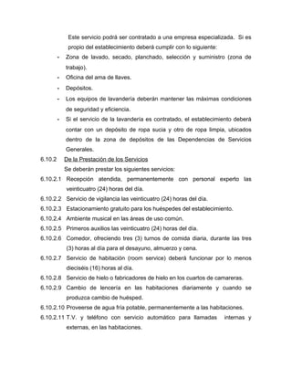 Este servicio podrá ser contratado a una empresa especializada. Si es
propio del establecimiento deberá cumplir con lo siguiente:
- Zona de lavado, secado, planchado, selección y suministro (zona de
trabajo).
- Oficina del ama de llaves.
- Depósitos.
- Los equipos de lavandería deberán mantener las máximas condiciones
de seguridad y eficiencia.
- Si el servicio de la lavandería es contratado, el establecimiento deberá
contar con un depósito de ropa sucia y otro de ropa limpia, ubicados
dentro de la zona de depósitos de las Dependencias de Servicios
Generales.
6.10.2 De la Prestación de los Servicios
Se deberán prestar los siguientes servicios:
6.10.2.1 Recepción atendida, permanentemente con personal experto las
veinticuatro (24) horas del día.
6.10.2.2 Servicio de vigilancia las veinticuatro (24) horas del día.
6.10.2.3 Estacionamiento gratuito para los huéspedes del establecimiento.
6.10.2.4 Ambiente musical en las áreas de uso común.
6.10.2.5 Primeros auxilios las veinticuatro (24) horas del día.
6.10.2.6 Comedor, ofreciendo tres (3) turnos de comida diaria, durante las tres
(3) horas al día para el desayuno, almuerzo y cena.
6.10.2.7 Servicio de habitación (room service) deberá funcionar por lo menos
dieciséis (16) horas al día.
6.10.2.8 Servicio de hielo o fabricadores de hielo en los cuartos de camareras.
6.10.2.9 Cambio de lencería en las habitaciones diariamente y cuando se
produzca cambio de huésped.
6.10.2.10 Proveerse de agua fría potable, permanentemente a las habitaciones.
6.10.2.11 T.V. y teléfono con servicio automático para llamadas internas y
externas, en las habitaciones.
 