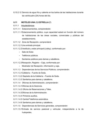 6.10.2.12 Servicio de agua fría y caliente en los baños de las habitaciones durante
las veinticuatro (24) horas del día.
6.11 MOTELES UNA (1) ESTRELLA (*)
6.11.1 Arquitectónicos
6.11.1.1 Estacionamientos, comprenderán:
6.11.1.1.1Estacionamiento público, cuya capacidad estará en función del número
de habitaciones de las áreas sociales, comerciales y públicas del
establecimiento.
6.11.1.2 Zona de Recepción, comprenderá:
6.11.1.2.1Una entrada principal.
6.11.1.2.2Vestíbulo y estar principal (Lobby), conformado por:
- Sala de Estar.
- Teléfonos públicos
- Sanitarios públicos para damas y caballeros.
6.11.1.2.3Recepción, Registro – Caja, conformada por:
- Mostrador de Recepción, información y caja.
6.11.1.3 Dependencias de los Servicios Públicos, comprenderán:
6.11.1.3.1Cafetería – Fuente de Soda.
6.11.1.3.2 Depósito de la Cafetería – Fuente de Soda.
6.11.1.3.3 Sanitarios para damas y caballeros.
6.11.1.4 Oficinas de Administración, comprenderán:
6.11.1.4.1Oficinas de la Gerencia.
6.11.1.4.2 Oficina de Reservaciones y Télex.
6.11.1.4.3Oficinas de la Administración.
6.11.1.4.4 Primeros auxilios.
6.11.1.4.5 Central Telefónica automática.
6.11.1.4.6 Sanitarios para damas y caballeros.
6.11.1.5 Dependencias de Servicios generales, comprenderán:
6.11.1.5.1Entrada de servicio peatonal y vehicular, independiente a la de
huéspedes.
 