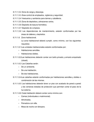 6.11.1.5.2 Zona de carga y descarga.
6.11.1.5.3 Área control de empleados, vigilancia y seguridad.
6.11.1.5.4 Vestuarios y sanitarios para damas y caballeros.
6.11.1.5.5 Zona de depósitos y almacenes varios.
6.11.1.5.6 Depósito de basura hermético.
6.11.1.5.7 Depósito de Limpieza.
6.11.1.5.8 Las dependencias de mantenimiento, estarán conformadas por las
áreas de talleres y depósitos.
6.11.1.6 Zona habitacional.
La zona habitacional deberá cumplir, como mínimo, con los siguientes
requisitos:
6.11.1.6.1Las unidades habitacionales estarán conformadas por:
- Habitaciones sencillas.
- Habitaciones dobles.
6.11.1.6.2Las habitaciones deberán contar con baño privado y armario empotrado
(closet).
6.11.1.6.3 Las Cabañas serán:
- De un ambiente.
- De una habitación.
- De dos habitaciones.
6.11.1.6.4Las cabañas estarán conformadas por habitaciones sencillas y dobles o
combinación de las mismas.
6.11.1.6.5 Las habitaciones deberán tener un piso con acabado de pared a pared
y las ventanas dotadas de protección que permitan cortar el paso de la
luz externa.
6.11.1.6.6 Cada habitación deberá contar como mínimo con:
- Camas (individuales o matrimonial)
- Almohadas.
- Peinadora con silla.
- Mesa de noche con lámpara.
 