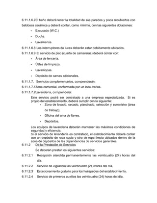 6.11.1.6.7El baño deberá tener la totalidad de sus paredes y pisos recubiertos con
baldosas cerámica y deberá contar, como mínimo, con las siguientes dotaciones:
- Excusado (W.C.)
- Ducha.
- Lavamanos.
6.11.1.6.8 Los interruptores de luces deberán estar debidamente ubicados.
6.11.1.6.9 El servicio de piso (cuarto de camareras) deberá contar con:
- Área de lencería.
- Útiles de limpieza.
- Lavamopas.
- Depósito de camas adicionales.
6.11.1.7. Servicios complementarios, comprenderán:
6.11.1.7.1Zona comercial, conformada por un local varios.
6.11.1.7.2Lavandería, comprenderá:
Este servicio podrá ser contratado a una empresa especializada. Si es
propio del establecimiento, deberá cumplir con lo siguiente:
- Zona de lavado, secado, planchado, selección y suministro (área
de trabajo).
- Oficina del ama de llaves.
- Depósitos.
Los equipos de lavandería deberán mantener las máximas condiciones de
seguridad y eficiencia.
Si el servicio de lavandería es contratado, el establecimiento deberá contar
con un depósito de ropa sucia y otra de ropa limpia ubicados dentro de la
zona de depósitos de las dependencias de servicios generales.
6.11.2 De la Prestación de Servicios
Se deberán prestar los siguientes servicios:
6.11.2.1 Recepción atendida permanentemente las veinticuatro (24) horas del
día.
6.11.2.2 Servicio de vigilancia las veinticuatro (24) horas del día.
6.11.2.3 Estacionamiento gratuito para los huéspedes del establecimiento.
6.11.2.4 Servicio de primeros auxilios las veinticuatro (24) horas del día.
 