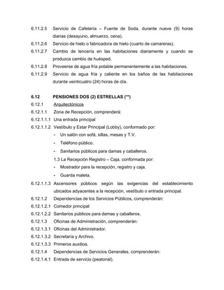 6.11.2.5 Servicio de Cafetería – Fuente de Soda, durante nueve (9) horas
diarias (desayuno, almuerzo, cena).
6.11.2.6 Servicio de hielo o fabricadora de hielo (cuarto de camareras).
6.11.2.7 Cambio de lencería en las habitaciones diariamente y cuando se
produzca cambio de huésped.
6.11.2.8 Proveerse de agua fría potable permanentemente a las habitaciones.
6.11.2.9 Servicio de agua fría y caliente en los baños de las habitaciones
durante veinticuatro (24) horas de día.
6.12 PENSIONES DOS (2) ESTRELLAS (**)
6.12.1 Arquitectónicos
6.12.1.1 Zona de Recepción, comprenderá:
6.12.1.1.1 Una entrada principal
6.12.1.1.2 Vestíbulo y Estar Principal (Lobby), conformado por:
- Un salón con sofá, sillas, mesas y T.V.
- Teléfono público.
- Sanitarios públicos para damas y caballeros.
1.3 La Recepción Registro – Caja, conformada por:
- Mostrador para la recepción, registro y caja.
- Guarda maleta.
6.12.1.1.3 Ascensores públicos según las exigencias del establecimiento
ubicados adyacentes a la recepción, vestíbulo o entrada principal.
6.12.1.2 Dependencias de los Servicios Públicos, comprenderán:
6.12.1.2.1 Comedor principal
6.12.1.2.2 Sanitarios públicos para damas y caballeros.
6.12.1.3 Oficinas de Administración, comprenderán:
6.12.1.3.1 Oficinas del Administrador.
6.12.1.3.2 Secretaría y Archivo.
6.12.1.3.3 Primeros auxilios.
6.12.1.4 Dependencias de Servicios Generales, comprenderán:
6.12.1.4.1 Entrada de servicio (peatonal).
 