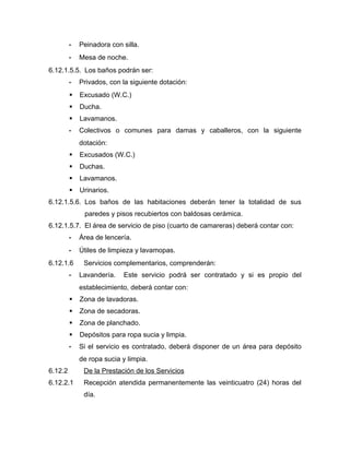 - Peinadora con silla.
- Mesa de noche.
6.12.1.5.5. Los baños podrán ser:
- Privados, con la siguiente dotación:
 Excusado (W.C.)
 Ducha.
 Lavamanos.
- Colectivos o comunes para damas y caballeros, con la siguiente
dotación:
 Excusados (W.C.)
 Duchas.
 Lavamanos.
 Urinarios.
6.12.1.5.6. Los baños de las habitaciones deberán tener la totalidad de sus
paredes y pisos recubiertos con baldosas cerámica.
6.12.1.5.7. El área de servicio de piso (cuarto de camareras) deberá contar con:
- Área de lencería.
- Útiles de limpieza y lavamopas.
6.12.1.6 Servicios complementarios, comprenderán:
- Lavandería. Este servicio podrá ser contratado y si es propio del
establecimiento, deberá contar con:
 Zona de lavadoras.
 Zona de secadoras.
 Zona de planchado.
 Depósitos para ropa sucia y limpia.
- Si el servicio es contratado, deberá disponer de un área para depósito
de ropa sucia y limpia.
6.12.2 De la Prestación de los Servicios
6.12.2.1 Recepción atendida permanentemente las veinticuatro (24) horas del
día.
 