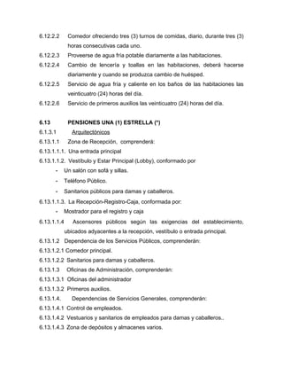 6.12.2.2 Comedor ofreciendo tres (3) turnos de comidas, diario, durante tres (3)
horas consecutivas cada uno.
6.12.2.3 Proveerse de agua fría potable diariamente a las habitaciones.
6.12.2.4 Cambio de lencería y toallas en las habitaciones, deberá hacerse
diariamente y cuando se produzca cambio de huésped.
6.12.2.5 Servicio de agua fría y caliente en los baños de las habitaciones las
veinticuatro (24) horas del día.
6.12.2.6 Servicio de primeros auxilios las veinticuatro (24) horas del día.
6.13 PENSIONES UNA (1) ESTRELLA (*)
6.1.3.1 Arquitectónicos
6.13.1.1 Zona de Recepción, comprenderá:
6.13.1.1.1. Una entrada principal
6.13.1.1.2. Vestíbulo y Estar Principal (Lobby), conformado por
- Un salón con sofá y sillas.
- Teléfono Público.
- Sanitarios públicos para damas y caballeros.
6.13.1.1.3. La Recepción-Registro-Caja, conformada por:
- Mostrador para el registro y caja
6.13.1.1.4 Ascensores públicos según las exigencias del establecimiento,
ubicados adyacentes a la recepción, vestíbulo o entrada principal.
6.13.1.2 Dependencia de los Servicios Públicos, comprenderán:
6.13.1.2.1 Comedor principal.
6.13.1.2.2 Sanitarios para damas y caballeros.
6.13.1.3 Oficinas de Administración, comprenderán:
6.13.1.3.1 Oficinas del administrador
6.13.1.3.2 Primeros auxilios.
6.13.1.4. Dependencias de Servicios Generales, comprenderán:
6.13.1.4.1 Control de empleados.
6.13.1.4.2 Vestuarios y sanitarios de empleados para damas y caballeros..
6.13.1.4.3 Zona de depósitos y almacenes varios.
 