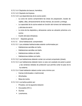 6.13.1.4.4 Depósitos de basura, hermético.
6.13.1.4.5 Depósito de limpieza.
6.13.1.4.6 Las dependencias de la cocina serán:
- La zona de cocina comprenderá las áreas de preparación, lavado de
vajillas, ollas, almacenamiento de las mismas, de cocción y entrega.
- La capacidad de la cocina estará en función del número de habitaciones
y del área de servir.
- La zona de los depósitos y almacenes varios se ubicarán próximos a la
cocina
- Cuarto del aseo (limpieza).
6.13.1.4.7. Depósito general.
6.13.1.5 Zona habitacional, comprenderá:
6.13.1.5.1 Las unidades habitacionales estarán conformadas por:
- Habitaciones sencillas sin baño.
- Habitaciones sencillas con baño.
- Habitaciones dobles sin baño.
- Habitaciones dobles con baño.
6.13.1.5.2 Las habitaciones deberán contar con armario empotrado (closet).
6.13.1.5.3 Las habitaciones deberán tener un piso con acabado de pared a pared
y las ventanas dotadas de protección que permita cortar el paso de la
luz externa.
6.13.1.5.4 Cada habitación deberá contar como mínimo con:
- Camas (individuales o matrimonial)
- Almohadas.
- Mesa de noche.
6.13.1.5.5 Los baños podrán ser:
- Privados, con la siguiente dotación:
 Excusados (W.C.)
 Duchas
 Lavamanos.
 