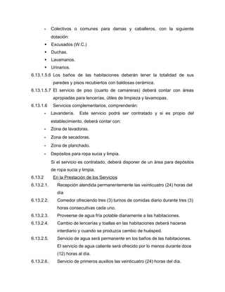 - Colectivos o comunes para damas y caballeros, con la siguiente
dotación:
 Excusados (W.C.)
 Duchas.
 Lavamanos.
 Urinarios.
6.13.1.5.6 Los baños de las habitaciones deberán tener la totalidad de sus
paredes y pisos recubiertos con baldosas cerámica.
6.13.1.5.7 El servicio de piso (cuarto de camareras) deberá contar con áreas
apropiadas para lencerías, útiles de limpieza y lavamopas.
6.13.1.6 Servicios complementarios, comprenderán:
- Lavandería. Este servicio podrá ser contratado y si es propio del
establecimiento, deberá contar con:
- Zona de lavadoras.
- Zona de secadoras.
- Zona de planchado.
- Depósitos para ropa sucia y limpia.
Si el servicio es contratado, deberá disponer de un área para depósitos
de ropa sucia y limpia.
6.13.2 En la Prestación de los Servicios
6.13.2.1. Recepción atendida permanentemente las veinticuatro (24) horas del
día
6.13.2.2. Comedor ofreciendo tres (3) turnos de comidas diario durante tres (3)
horas consecutivas cada uno.
6.13.2.3. Proveerse de agua fría potable diariamente a las habitaciones.
6.13.2.4. Cambio de lencerías y toallas en las habitaciones deberá hacerse
interdiario y cuando se produzca cambio de huésped.
6.13.2.5. Servicio de agua será permanente en los baños de las habitaciones.
El servicio de agua caliente será ofrecido por lo menos durante doce
(12) horas al día.
6.13.2.6. Servicio de primeros auxilios las veinticuatro (24) horas del día.
 