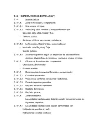 6.14. HOSPEDAJE DOS (2) ESTRELLAS (**)
6.14.1 Arquitectónicos
6.14.1.1. Zona de Recepción, comprenderá:
6.14.1.1.1 Una entrada principal.
6.14.1.1.2 Vestíbulo y Estar Principal (Lobby) conformado por:
- Salón con sofá, sillas, mesas y T.V.
- Teléfono público.
- Sanitarios públicos para damas y caballeros.
6.14.1.1.3 La Recepción, Registro-Caja, conformado por:
- Mostrador para Registro y Caja.
- Guarda maletas.
6.14.1.1.4 Ascensores públicos según las exigencias del establecimiento,
ubicados adyacentes a la recepción, vestíbulo o entrada principal.
6.14.1.2 Oficinas de Administración, comprenderá:
- Oficinas del Administrador.
- Primeros auxilios
6.14.1.3 Dependencias de servicios Generales, comprenderán:
6.14.1.3.1 Control de empleados.
6.14.1.3.2 Vestuarios y sanitarios para damas y caballeros.
6.14.1.3.3 Zona de depósitos generales.
6.14.1.3.4 Depósito de basura hermético
6.14.1.3.5 Depósito de limpieza.
6.14.1.3.6 Depósito general.
6.14.1.4 Zona habitacional.
Las unidades habitacionales deberán cumplir, como mínimo con los
siguientes requisitos:
6.14.1.4.1 Las unidades habitacionales estarán conformadas por:
- Habitaciones sencillas sin baño.
- Habitaciones sencillas con baño.
 