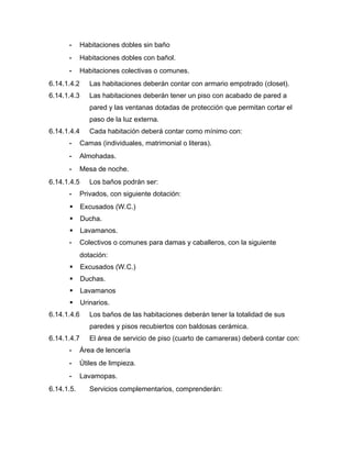 - Habitaciones dobles sin baño
- Habitaciones dobles con bañol.
- Habitaciones colectivas o comunes.
6.14.1.4.2 Las habitaciones deberán contar con armario empotrado (closet).
6.14.1.4.3 Las habitaciones deberán tener un piso con acabado de pared a
pared y las ventanas dotadas de protección que permitan cortar el
paso de la luz externa.
6.14.1.4.4 Cada habitación deberá contar como mínimo con:
- Camas (individuales, matrimonial o literas).
- Almohadas.
- Mesa de noche.
6.14.1.4.5 Los baños podrán ser:
- Privados, con siguiente dotación:
 Excusados (W.C.)
 Ducha.
 Lavamanos.
- Colectivos o comunes para damas y caballeros, con la siguiente
dotación:
 Excusados (W.C.)
 Duchas.
 Lavamanos
 Urinarios.
6.14.1.4.6 Los baños de las habitaciones deberán tener la totalidad de sus
paredes y pisos recubiertos con baldosas cerámica.
6.14.1.4.7 El área de servicio de piso (cuarto de camareras) deberá contar con:
- Área de lencería
- Útiles de limpieza.
- Lavamopas.
6.14.1.5. Servicios complementarios, comprenderán:
 