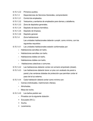 6.15.1.2.2 Primeros auxilios.
6.15.1.3 Dependencias de Servicios Generales, comprenderán:
6.15.1.3.1 Control de empleados.
6.15.1.3.2 Vestuarios y sanitarios de empleados para damas y caballeros.
6.15.1.3.3 Zona de depósitos generales.
6.15.1.3.4 Depósito de basura hermético.
6.15.1.3.5 Depósito de limpieza.
6.15.1.3.6 Depósito general.
6.15.1.4 Zona habitacional.
Las unidades habitacionales deberán cumplir, como mínimo, con los
siguientes requisitos:
6.15.1.4.1 Las unidades habitacionales estarán conformadas por:
- Habitaciones sencillas sin baño.
- Habitaciones sencillas con baño.
- Habitaciones dobles sin baño.
- Habitaciones dobles con baño.
- Habitaciones colectivas o comunes.
6.15.1.4.2 Las habitaciones deberán contar con armario empotrado (closet).
6.15.1.4.3 Las habitaciones deberán tener un piso con acabado de pared a
pared y las ventanas dotadas de protección que permitan cortar el
paso de la luz externa.
6.15.1.4.4 Cada habitación deberá contar como mínimo con:
- Camas (individuales, matrimonial o literas).
- Almohadas.
- Mesa de noche.
6.15.1.4.5 Los baños podrán ser:
- Privados con la siguiente dotación:
 Excusado (W.C.)
 Ducha.
 Lavamanos.
 