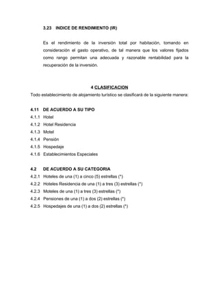 3.23 INDICE DE RENDIMIENTO (IR)
Es el rendimiento de la inversión total por habitación, tomando en
consideración el gasto operativo, de tal manera que los valores fijados
como rango permitan una adecuada y razonable rentabilidad para la
recuperación de la inversión.
4 CLASIFICACION
Todo establecimiento de alojamiento turístico se clasificará de la siguiente manera:
4.11 DE ACUERDO A SU TIPO
4.1.1 Hotel
4.1.2 Hotel Residencia
4.1.3 Motel
4.1.4 Pensión
4.1.5 Hospedaje
4.1.6 Establecimientos Especiales
4.2 DE ACUERDO A SU CATEGORIA
4.2.1 Hoteles de una (1) a cinco (5) estrellas (*)
4.2.2 Hoteles Residencia de una (1) a tres (3) estrellas (*)
4.2.3 Moteles de una (1) a tres (3) estrellas (*)
4.2.4 Pensiones de una (1) a dos (2) estrellas (*)
4.2.5 Hospedajes de una (1) a dos (2) estrellas (*)
 