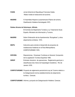 PARIS Jornal oficial de la Republique Francoise Hotels.
Relais motels el restaurants de tourisme.
MADRID IV Asamblea Hispano-Lusoamericano-Filipina de turismo.
Clasificación Hotelera Homologada 1973.
Robles Alvarez de Sotomayor, Alfredo.
El Contrato de Alojamiento Turístico y su Tratamiento fiscal.
España. Ministerio de Información y Turismo.
MADRID Sobre Ordenación de los Apartamentos “Bungalows” y otros
alojamientos similares. 1972.
MOPU Instructivo para orientar el desarrollo de proyectos de
instalaciones hoteleras en el Área Metropolitana.
CORPOTURISMO 1978.
ESPAÑA Disposiciones. Empresas Turísticas en General. Compendio
de la Legislación Turística Española 1980.
DIROP Embrator directorio de operaciones. Reglamento geral par a
classificacao dos meios de hospedagen brasileiros. Río de
Janeiro 1978.
CORPOTURISMO Proyecto de reglamento parcial de la Ley de Turismo relativo a
la Categorización de los establecimientos de alojamiento
turístico. Caracas.
CORPOTURISMO Informe y proyecto de Categorización Hotelera. Caracas.
 