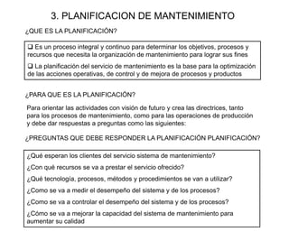 3. PLANIFICACION DE MANTENIMIENTO
¿QUE ES LA PLANIFICACIÓN?
¿Qué esperan los clientes del servicio sistema de mantenimiento?
¿Con qué recursos se va a prestar el servicio ofrecido?
¿Qué tecnología, procesos, métodos y procedimientos se van a utilizar?
¿Como se va a medir el desempeño del sistema y de los procesos?
¿Como se va a controlar el desempeño del sistema y de los procesos?
¿Cómo se va a mejorar la capacidad del sistema de mantenimiento para
aumentar su calidad
¿PARA QUE ES LA PLANIFICACIÓN?
 Es un proceso integral y continuo para determinar los objetivos, procesos y
recursos que necesita la organización de mantenimiento para lograr sus fines
 La planificación del servicio de mantenimiento es la base para la optimización
de las acciones operativas, de control y de mejora de procesos y productos
Para orientar las actividades con visión de futuro y crea las directrices, tanto
para los procesos de mantenimiento, como para las operaciones de producción
y debe dar respuestas a preguntas como las siguientes:
¿PREGUNTAS QUE DEBE RESPONDER LA PLANIFICACIÓN PLANIFICACIÓN?
 