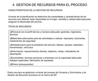 4. GESTION DE RECURSOS PARA EL PROCESO
A través de la planificación se determina las necesidades y características de los
recursos que deberán estar disponibles en el lugar, cantidad y calidad adecuada para
asegurar la efectividad del servicio.
Estos recursos se gestionan a través del proceso de Compras y Suministros y de
Gestión de Recursos Humanos en el marco del SP
Personal con el perfil técnico y humano adecuado: gerentes, ingenieros,
técnicos
Materiales adecuados para las actividades a realizar: repuestos, lubricantes,
implementos de seguridad
Infraestructura para la prestación del servicio: talleres, equipos, depósitos,
herramientas, vehículos
Información: requerimientos clientes, objetivos, metas, indicadores de
desempeño
Contratistas: terceras personas u empresas con la capacidad adecuada:
trabajos especiales, fabricación de repuestos
Dinero (presupuestos)
TIPOS DE RECURSOS
CARACTERISTICAS DE LA GESTION DE RECURSOS
 