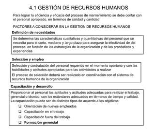 4.1 GESTIÓN DE RECURSOS HUMANOS
Selección y contratación del personal requerido en el momento oportuno y con las
habilidades y actitudes apropiadas para las actividades a realizar
El proceso de selección deberá ser realizado en coordinación con el sistema de
recursos humanos de la organización
Para lograr la eficiencia y eficacia del proceso de mantenimiento se debe contar con
el personal apropiado, en términos de calidad y cantidad
Se determina las características cualitativas y cuantitativas del personal que se
necesita para el corto, mediano y largo plazo para asegurar la efectividad de del
proceso, en función de las estrategias de la organización y de los pronósticos y
experiencias
Definición de necesidades
FACTORES A CONSIDERAR EN LA GESTION DE RECURSOS HUMANOS
Capacitación y desarrollo
Proporcionar al personal las aptitudes y actitudes adecuadas para realizar el trabajo,
gerencial o técnico, con los estándares adecuados en términos de tiempo y calidad.
La capacitación puede ser de distintos tipos de acuerdo a los objetivos:
 Orientación de nuevos empleados
 Capacitación en el trabajo
 Capacitación fuera del trabajo
 Formación gerencial
Selección y empleo
 