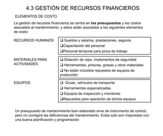 4.3 GESTIÓN DE RECURSOS FINANCIEROS
La gestión de recursos financieros se centra en los presupuestos y los costos
asociados al mantenimiento, y estos están asociados a los siguientes elementos
de costo:
RECURSOS HUMANOS  Sueldos y salarios, prestaciones, seguros
Capacitación del personal
Personal temporal para picos de trabajo
MATERIALES PARA
ACTIVIDADES
 Dotación de ropa, implementos de seguridad
 Herramientas, pinturas, grasas y otros materiales
 No están incluidos repuestos de equipos de
producción
EQUIPOS  Grúas, vehículos de transporte
 Herramientas especializadas
 Equipos de inspección y monitoreo
Repuestos para operación de dichos equipos
ELEMENTOS DE COSTO
Un presupuesto de mantenimiento bien elaborado sirve de instrumento de control,
pero no corregirá las deficiencias del mantenimiento. Estas solo son mejoradas con
una buena planificación y programación
 