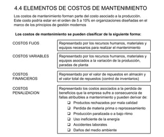 4.4 ELEMENTOS DE COSTOS DE MANTENIMIENTO
Los costos de mantenimiento forman parte del costo asociado a la producción.
Este costo podría estar en el orden de 5 a 10% en organizaciones diseñadas en el
marco de los principios de gestión modernos
COSTOS FIJOS Representado por los recursos humanos, materiales y
equipos necesarios para realizar el mantenimiento
Los costos de mantenimiento se pueden clasificar de la siguiente forma:
COSTOS VARIABLES Representado por los recursos humanos, materiales y
equipos asociados a la variación de la producción,
paradas de planta
COSTOS
FINANCIEROS
Representado por el valor de repuestos en almacén y
el valor total de repuestos (control de inventarios)
COSTOS
PENALIZACION
Representado los costos asociados a la perdida de
beneficios que la empresa sufre a consecuencia de
fallas atribuibles a mantenimiento y pueden derivar de:
 Productos rechazados por mala calidad
 Perdida de materia prima o reprocesamiento
 Producción paralizada o a bajo ritmo
 Uso ineficiente de la energía
 Accidentes laborales
 Daños del medio ambiente
 
