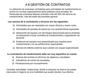 4.6 GESTIÓN DE CONTRATOS
La utilización de empresas contratistas para actividades de mantenimiento es
común en muchas organizaciones tanto públicas como privadas. En
Venezuela las empresas básicas contratan más del 40% del servicio de
mantenimiento, más del doble del promedio general
Las razones de la contratación a terceros son las siguientes:
 Actividades que ser realizadas con mayor eficacia y menor costo
 Actividades de paradas de planta por sus características especiales
 Adquisición de equipos con tecnología desconocida para la empresa
(la adquisición incluye contratos de mantenimiento y capacitación de
personal
 Existencia de equipos muy especializado que requiere poco
mantenimiento y no se justifica tener especialistas
 Servicio de talleres externos que cuentan con equipo especializado
La contratación de mantenimiento debe ser muy especifica en cuanto:
 Alcance del contrato en términos de objetivos y resultados
 Indicadores de control de resultados
 Penalizaciones por incumplimiento
Contratar actividades “outsourcing” donde la empresa se reserva las partes
clave para el negocio es una modalidad que puede resultar muy efectiva
 