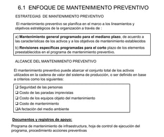 6.1 ENFOQUE DE MANTENIMIENTO PREVENTIVO
ESTRATEGIAS DE MANTENIMIENTO PREVENTIVO
 Seguridad de las personas
 Costo de las paradas imprevistas
 Costo de los equipos objeto del mantenimiento
 Costo de mantenimiento
A fectación del medio ambiente
Documentos y registros de apoyo:
Programa de mantenimiento de infraestructura, hoja de control de ejecución del
programa, procedimiento acciones preventivas
ALCANCE DEL MANTENIMIENTO PREVENTIVO
a) Mantenimiento general programado para el mediano plazo, de acuerdo a
las características de los activos y a los objetivos de mantenimiento establecidos
b) Revisiones específicas programadas para el corto plazo de los elementos
preestablecidos en el programa de mantenimiento preventivo.
El mantenimiento preventivo puede abarcar el conjunto total de los activos
utilizados en la cadena de valor del sistema de producción, o ser definido en base
a criterios como los siguientes:
El mantenimiento preventivo se planifica en el marco a los lineamientos y
objetivos estratégicos de la organización a través de :
 