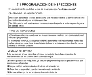 7.1 PROGRAMACION DE INSPECCIONES
En mantenimiento predictivo lo que se programan son “las inspecciones”
Detección del estado técnico del sistema y la indicación sobre la conveniencia o no
de realización de alguna acción correctiva
También puede indicar el recurso remanente que le queda al sistema para llegar a
su estado límite
OBJETIVO DE LAS INSPECCIONES
TIPOS DE INSPECCIONES
a) Monitoreo discreto, en el cual las inspecciones se realizan con cierta prioricidad,
en forma programada
b) Monitoreo continuo, sae ejerce en forma constante con instrumentos instalados
en las máquinas: este tiene la ventaja de indicar la acción correctora lo más cerca
posible al fin de su vida útil
Este método es el que garantiza el mejor cumplimiento de las exigencias de
mantenimiento de los últimos años dado que logra:
 Menos paradas de máquinas, ya sea por programa de paradas preventivas o por
predicciones aleatorias
 Mayor calidad y eficiencia de máquinas e instalaciones
 Garantiza la seguridad y protección del medio ambiente
 Reduce el tiempo de las acciones de mantenimiento
VENTAJAS DEL METODO
 