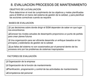 8. EVALUACION PROCESOS DE MANTENIMIENTO
BASES DE EVALUACION
 Las decisiones sobre donde dirigir el SGM dependen de saber en que lugar
nos encontramos
Conocer los niveles actuales de desempeño proporciona un punto de partida
para crear planes futuros
 Una organización para ser eficiente desarrolla un enfoque basados en los
principios y estándares de gestión de la calidad
Las fallas del sistema no son ocasionados por el personal dentro de los
procesos sino por los problemas de sistemas inapropiados
Para determinar el nivel de cumplimiento de los objetivos y metas planificadas
para el SGM en el marco del sistema de gestión de la calidad, y para planificar
las acciones correctivas cuando se requiera
OBJETIVO DE LA EVALUACION
FACTORES DE EVALUACIÓN
 Organización de la empresa
 Organización de la función de mantenimiento
Planificación, programación y control de las actividades de mantenimiento
Competencia del personal
 