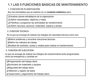 1.1 LAS 5 FUNCIONES BASICAS DE MANTENIMIENTO
3. FUNCION DE EJECUCIÓN
Programación del trabajo diario
Suministro de materiales y equipos
Seguridad del trabajo diario
 Medición y registro de datos
 Supervisión y seguimiento del trabajo diario
La que se encarga de realizar los trabajos de mantenimiento tanto programados
como de emergencia y consiste en:
2. FUNCION TECNICA
Definir problemas y encontrar soluciones técnicas
Definir los métodos de trabajo
Análisis de contratos, costos y medios para realizar el mantenimiento
Es la que se encarga de realizar los trabajos de naturaleza técnica como son:
1. FUNCION DE PLANIFICACIÓN
 Analizar planes estratégicos de la organización
 Definir necesidades, objetivos y metas
 Planificar y programar las actividades de mantenimiento
 Definir recursos: personal, materiales, espacio y tiempo
Son las actividades que se realizan en un contexto sistémico para:
 