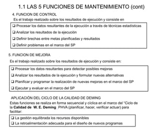 1.1 LAS 5 FUNCIONES DE MANTENIMIENTO (cont)
4. FUNCION DE CONTROL
 Procesar los datos resultantes de la ejecución a través de técnicas estadísticas
 Analizar los resultados de la ejecución
 Definir brechas entre metas planificadas y resultados
 Definir problemas en el marco del SP
Es el trabajo realizado sobre los resultados de ejecución y consiste en
5. FUNCION DE MEJORA
Es el trabajo realizado sobre los resultados de ejecución y consiste en:
 Procesar los datos resultantes para detectar posibles mejoras
 Analizar los resultados de la ejecución y formular nuevas alternativas
 Planificar y programar la realización de nuevas mejoras en el marco del SP
 Ejecutar y evaluar en el marco del SP
Estas funciones se realiza en forma secuencial y cíclica en el marco del “Ciclo de
la Calidad de W. E. Deming: PHVA (planificar, hacer, verificar actuar) para
facilitar:
 La gestión equilibrada los recursos disponibles
 La retroalimentación adecuada para el diseño de nuevos programas
APLICACIÓN DEL CICLO DE LA CALIDAD DE DEMING
 