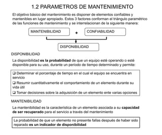 1.2 PARAMETROS DE MANTENIMIENTO
DISPONIBILIDAD
MANTENIBILIDAD CONFIABILIDAD
El objetivo básico del mantenimiento es disponer de elementos confiables y
mantenibles en lugar apropiado. Estos 3 factores conforman el triángulo paramétrico
de las funciones de mantenimiento y se interrelacionan de la siguiente manera:
 Determinar el porcentaje de tiempo en el cual el equipo se encuentra en
servicio
 Resumir cuantitativamente el comportamiento de un elemento durante su
vida útil
 Tomar decisiones sobre la adquisición de un elemento ente varias opciones
MANTENIBILIDAD
La probabilidad de que un elemento no presente fallas después de haber sido
reparado es un indicador de disponibilidad
DISPONIBILIDAD
La disponibilidad es la probabilidad de que un equipo esté operando o esté
disponible para su uso, durante un período de tiempo determinado y permite:
La mantenibilidad es la característica de un elemento asociada a su capacidad
de ser recuperado para el servicio a través del mantenimiento
+
 