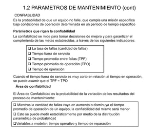 1.2 PARAMETROS DE MANTENIMIENTO (cont)
Es la probabilidad de que un equipo no falle, que cumpla una misión específica
bajo condiciones de operación determinada en un período de tiempo específico
CONFIABLIDAD
Parámetros que rigen la confiabilidad
La confiabilidad se mide para tomar decisiones de mejora y para garantizar el
cumplimiento de las metas establecidas, a través de los siguientes indicadores:
 La tasa de fallas (cantidad de fallas)
 Tiempo fuera de servicio
 Tiempo promedio entre fallas (TPF)
 Tiempo promedio de operación (TPO)
 Tiempo de operación
El Área de Confiabilidad es la probabilidad de la variación de los resultados del
proceso de mantenimiento:
Área de confiabilidad
Cuando el tiempo fuera de servicio es muy corto en relación al tiempo en operación,
se puede asumir que el TPF = TPO
 Mientras la cantidad de fallas vaya en aumento o disminuya el tiempo
promedio de operación de un equipo, la confiabilidad del mismo será menor
 Esto se puede medir estadísticamente por medio de la distribución
paramétrica de probabilidad
Variables a modelar: tiempo operativo y tiempo de reparación
 