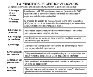 1.3 PRINCIPIOS DE GESTION APLICADOS
Se aplican los mismos principios que fundamentan la gestión de la calidad:
1. Enfoque
en los
clientes
Los clientes del PGM son clientes internos (procesos del SGC)
que demanda el servicio con requerimientos determinados y
espera su satisfacción a cabalidad
2. Enfoque
sistémico El proceso de gestión de mantenimiento forma parte integral del
SGC y en tal condición interactúa de modo integral para contribuir
a la optimización de la sinergia del mismo
3. Enfoque de
procesos
Actividades organizadas para transformar entradas en salidas
con valor agregado para los clientes
4. El lenguaje
de los datos Las decisiones se toman en base a hechos medibles o nunca
sabremos lo que hacemos
5. liderazgo
El enfoque en la motivación y desarrollo de personal para hacer
que hagan más de lo que espera
6. Participación
del personal El logro de los objetivos solo se podrán lograr con la participación
activa y efectiva del personal y esto depende del liderazgo
7. Relación con
proveedores Relación beneficiosa con los proveedores donde todos ganan en
un clima de cooperación
8. Mejora
continua “Siempre hay una mejor manera de hacer las cosas” y el esfuerzo
general debe estar orientado en esa dirección
 