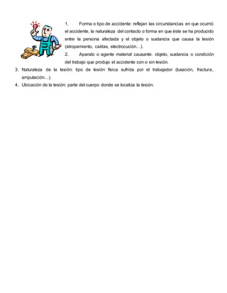 1. Forma o tipo de accidente: reflejan las circunstancias en que ocurrió
el accidente, la naturaleza del contacto o forma en que éste se ha producido
entre la persona afectada y el objeto o sustancia que causa la lesión
(atropamiento, caídas, electrocución…).
2. Aparato o agente material causante: objeto, sustancia o condición
del trabajo que produjo el accidente con o sin lesión.
3. Naturaleza de la lesión: tipo de lesión física sufrida por el trabajador (luxación, fractura,
amputación…).
4. Ubicación de la lesión: parte del cuerpo donde se localiza la lesión.
 