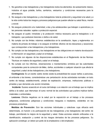 1. No garantice a las trabajadoras y los trabajadores todos los elementos de saneamiento básico,
incluidos el agua potable, baños, sanitarios, vestuarios y condiciones necesarias para la
alimentación.
2. No asegure a las trabajadoras y a los trabajadores toda la protección y seguridad a la salud y a
la vida contra todos los riesgos y procesos peligrosos que puedan afectar su salud física, mental
y social.
3. No asegure protección a la maternidad, a las y los adolescentes que trabajan o aprendices y a
las personas naturales sujetas a protección especial.
4. No asegure el auxilio inmediato y la protección médica necesaria para la trabajadora o el
trabajador, que padezcan lesiones o daños a la salud.
5. No cumpla con los límites máximos establecidos en la constitución, leyes y reglamentos en
materia de jornada de trabajo o no asegure el disfrute efectivo de los descansos y vacaciones
que correspondan a las trabajadoras y los trabajadores.
6. No cumpla con las trabajadoras y los trabajadores en las obligaciones en materia de educación
e información en seguridad y salud en el trabajo.
7. No cumpla con algunas de las disposiciones establecidas en el Reglamento de las Normas
Técnicas en materia de seguridad y salud en el trabajo.
8. No cumpla con los informes, observaciones o mandamientos emitidos por las autoridades
competentes para la corrección de fallas, daños, accidentes o cualquier situación que afecte la
seguridad y salud de las trabajadoras y los trabajadores.
Contingencia: Es un evento súbito donde existe la probabilidad de causar daños a personas,
el ambiente o los bienes, considerándose una perturbación de las actividades normales en todo
centro de trabajo, establecimiento, unidad de explotación, empresas, instituciones públicas o
privadas y que demanda una acción inmediata.
Incidente: Suceso acaecido en el curso del trabajo o en relación con el trabajo que no implica
daños a la salud, que interrumpe el curso normal de las actividades que pudiera implicar daños
materiales o ambientales.
Lesiones: Efectos negativos en la salud por la exposición en el trabajo a los procesos
peligrosos, condiciones peligrosas y condiciones inseguras e insalubres, existentes en los
procesos productivos.
Medidas de Prevención: Son las acciones individuales y colectivas cuya eficacia será
determinada, en función a la participación de las trabajadoras y los trabajadores del centro de
trabajo, permitiendo la mejora de la seguridad y salud. Estas acciones estarán enfocadas a la
identificación, evaluación y control de los riesgos derivados de los procesos peligrosos. Su
aplicación constituye un deber por parte de la empleadora o del empleador.
 
