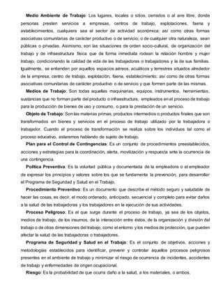 Medio Ambiente de Trabajo: Los lugares, locales o sitios, cerrados o al aire libre, donde
personas presten servicios a empresas, centros de trabajo, explotaciones, faena y
establecimientos, cualquiera sea el sector de actividad económica; así como otras formas
asociativas comunitarias de carácter productivo o de servicio; o de cualquier otra naturaleza, sean
públicas o privadas. Asimismo, son las situaciones de orden socio-cultural, de organización del
trabajo y de infraestructura física que de forma inmediata rodean la relación hombre y mujer
trabajo, condicionando la calidad de vida de las trabajadoras o trabajadores y la de sus familias.
Igualmente, se entienden por aquellos espacios aéreos, acuáticos y terrestres situados alrededor
de la empresa, centro de trabajo, explotación, faena, establecimiento; así como de otras formas
asociativas comunitarias de carácter productivo o de servicio y que formen parte de las mismas.
Medios de Trabajo: Son todas aquellas maquinarias, equipos, instrumentos, herramientas,
sustancias que no forman parte del producto o infraestructura, empleados en el proceso de trabajo
para la producción de bienes de uso y consumo, o para la prestación de un servicio.
Objeto de Trabajo: Son las materias primas, productos intermedios o productos finales que son
transformados en bienes y servicios en el proceso de trabajo utilizado por la trabajadora o
trabajador. Cuando el proceso de transformación se realiza sobre los individuos tal como el
proceso educativo, estaremos hablando de sujeto de trabajo.
Plan para el Control de Contingencias: Es un conjunto de procedimientos preestablecidos,
acciones y estrategias para la coordinación, alerta, movilización y respuesta ante la ocurrencia de
una contingencia.
Política Preventiva: Es la voluntad pública y documentada de la empleadora o el empleador
de expresar los principios y valores sobre los que se fundamenta la prevención, para desarrollar
el Programa de Seguridad y Salud en el Trabajo.
Procedimiento Preventivo: Es un documento que describe el método seguro y saludable de
hacer las cosas, es decir, el modo ordenado, anticipado, secuencial y completo para evitar daños
a la salud de las trabajadoras y los trabajadores en la ejecución de sus actividades.
Proceso Peligroso: Es el que surge durante el proceso de trabajo, ya sea de los objetos,
medios de trabajo, de los insumos, de la interacción entre éstos, de la organización y división del
trabajo o de otras dimensiones del trabajo, como el entorno y los medios de protección, que pueden
afectar la salud de las trabajadoras o trabajadores.
Programa de Seguridad y Salud en el Trabajo: Es el conjunto de objetivos, acciones y
metodologías establecidos para identificar, prevenir y controlar aquellos procesos peligrosos
presentes en el ambiente de trabajo y minimizar el riesgo de ocurrencia de incidentes, accidentes
de trabajo y enfermedades de origen ocupacional.
Riesgo: Es la probabilidad de que ocurra daño a la salud, a los materiales, o ambos.
 
