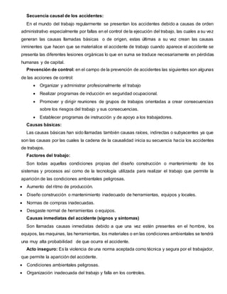 Secuencia causal de los accidentes:
En el mundo del trabajo regularmente se presentan los accidentes debido a causas de orden
administrativo especialmente por fallas en el control de la ejecución del trabajo, las cuales a su vez
generan las causas llamadas básicas o de origen, estas últimas a su vez crean las causas
inminentes que hacen que se materialice el accidente de trabajo cuando aparece el accidente se
presenta las diferentes lesiones orgánicas lo que en suma se traduce necesariamente en pérdidas
humanas y de capital.
Prevención de control: en el campo de la prevención de accidentes las siguientes son algunas
de las acciones de control:
 Organizar y administrar profesionalmente el trabajo
 Realizar programas de inducción en seguridad ocupacional.
 Promover y dirigir reuniones de grupos de trabajos orientadas a crear consecuencias
sobre los riesgos del trabajo y sus consecuencias.
 Establecer programas de instrucción y de apoyo a los trabajadores.
Causas básicas:
Las causas básicas han sido llamadas también causas raíces, indirectas o subyacentes ya que
son las causas por las cuales la cadena de la causalidad inicia su secuencia hacia los accidentes
de trabajos.
Factores del trabajo:
Son todas aquellas condiciones propias del diseño construcción o mantenimiento de los
sistemas y procesos así como de la tecnología utilizada para realizar el trabajo que permite la
aparición de las condiciones ambientales peligrosas.
 Aumento del ritmo de producción.
 Diseño construcción o mantenimiento inadecuado de herramientas, equipos y locales.
 Normas de compras inadecuadas.
 Desgaste normal de herramientas o equipos.
Causas inmediatas del accidente (signos y síntomas)
Son llamadas causas inmediatas debido a que una vez estén presentes en el hombre, los
equipos, las maquinas, las herramientas, los materiales o en las condiciones ambientales se tendrá
una muy alta probabilidad de que ocurra el accidente.
Acto inseguro: Es la violencia de una norma aceptada como técnica y segura por el trabajador,
que permite la aparición del accidente.
 Condiciones ambientales peligrosas.
 Organización inadecuada del trabajo y falla en los controles.
 