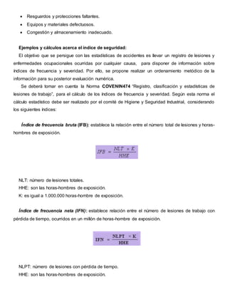  Resguardos y protecciones faltantes.
 Equipos y materiales defectuosos.
 Congestión y almacenamiento inadecuado.
Ejemplos y cálculos acerca el índice de seguridad:
El objetivo que se persigue con las estadísticas de accidentes es llevar un registro de lesiones y
enfermedades ocupacionales ocurridas por cualquier causa, para disponer de información sobre
índices de frecuencia y severidad. Por ello, se propone realizar un ordenamiento metódico de la
información para su posterior evaluación numérica.
Se deberá tomar en cuenta la Norma COVENIN474 “Registro, clasificación y estadísticas de
lesiones de trabajo”, para el cálculo de los índices de frecuencia y severidad. Según esta norma el
cálculo estadístico debe ser realizado por el comité de Higiene y Seguridad Industrial, considerando
los siguientes índices:
Índice de frecuencia bruta (IFB): establece la relación entre el número total de lesiones y horas-
hombres de exposición.
NLT: número de lesiones totales.
HHE: son las horas-hombres de exposición.
K: es igual a 1.000.000 horas-hombre de exposición.
Índice de frecuencia neta (IFN): establece relación entre el número de lesiones de trabajo con
pérdida de tiempo, ocurridos en un millón de horas-hombre de exposición.
NLPT: número de lesiones con pérdida de tiempo.
HHE: son las horas-hombres de exposición.
 