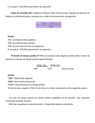 K: es igual a 1.000.000 horas-hombre de exposición.
Índice de severidad (IS): establece la relación entre el total de días cargados por lesiones de
trabajo con pérdida de tiempo, ocurridas en un millón de horas-hombre de exposición.
Donde:
TDC: es el total de días cargados.
TPD: es el total de días perdidos.
HHE: son las horas-hombres de exposición.
K: es igual a 1.000.000 horas-hombre de exposición
Promedio de tiempo perdido (P.T.P): Es el total de días cargados dividido entre el total de
lesiones con tiempo con tiempo perdido según la fórmula:
P.T.P: TDC P.T.P: TDC
HHE TLTP Esto se divide
Donde:
*TDC: Total de días cargados.
*HHE: Horas Hombre Exposición
*TLTP: Total de lesiones con tiempo perdido
El total de días cargados (TDC): Es la suma en un lapso considerado, de los siguientes puntos:
- Los días de tiempo perdido por reposo médico resultantes de las lesiones que ocasionan
incapacidad absoluta temporal.
- 6000 días cargados por cada lesión fatal o incapacidad absoluta permanente.
 