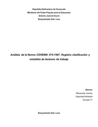 República Bolivariana de Venezuela
Ministerio del Poder Popular para la Educación
Antonio José de Sucre
Barquisimeto Edo- Lara
Análisis de la Norma COVENIN 474-1997. Registro clasificación y
estadista de lesiones de trabajo
Alumna
Rhossmely Carrión
Seguridad Industrial
Escuela 77
Barquisimeto Edo- Lara
 