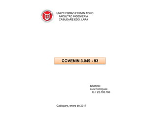 Cabudare, enero de 2017
Alumno:
Luis Rodriguez.
C.I: 22.195.160
COVENIN 3.049 - 93
UNIVERSIDAD FERMIN TORO
FACULTAD INGENIERIA
CABUDARE EDO. LARA
 
