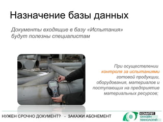 Назначение базы данных При осуществлении  контроля за испытаниями  готовой продукции, оборудования, материалов и поступающих на предприятие материальных ресурсов;  Документы входящие в базу «Испытания» будут полезны специалистам 