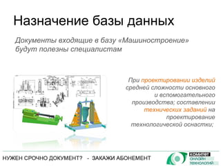 Назначение базы данных При  проектировании изделий  средней сложности основного и вспомогательного производства; составлении  технических заданий  на проектирование технологической оснастки;  Документы входящие в базу «Машиностроение» будут полезны специалистам 
