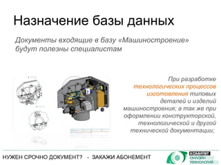 Назначение базы данных При разработке  технологических процессов изготовления  типовых деталей и изделий машиностроения; а так же при оформлении конструкторской, технологической и другой технической документации;  Документы входящие в базу «Машиностроение» будут полезны специалистам 