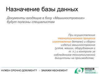Назначение базы данных При осуществление  технологического процесса изготовления  деталей и сборки изделий машиностроения (узлов, машин, оборудования и т. п.) и контроле за соблюдением технологической дисциплины на производстве;  Документы входящие в базу «Машиностроение» будут полезны специалистам 